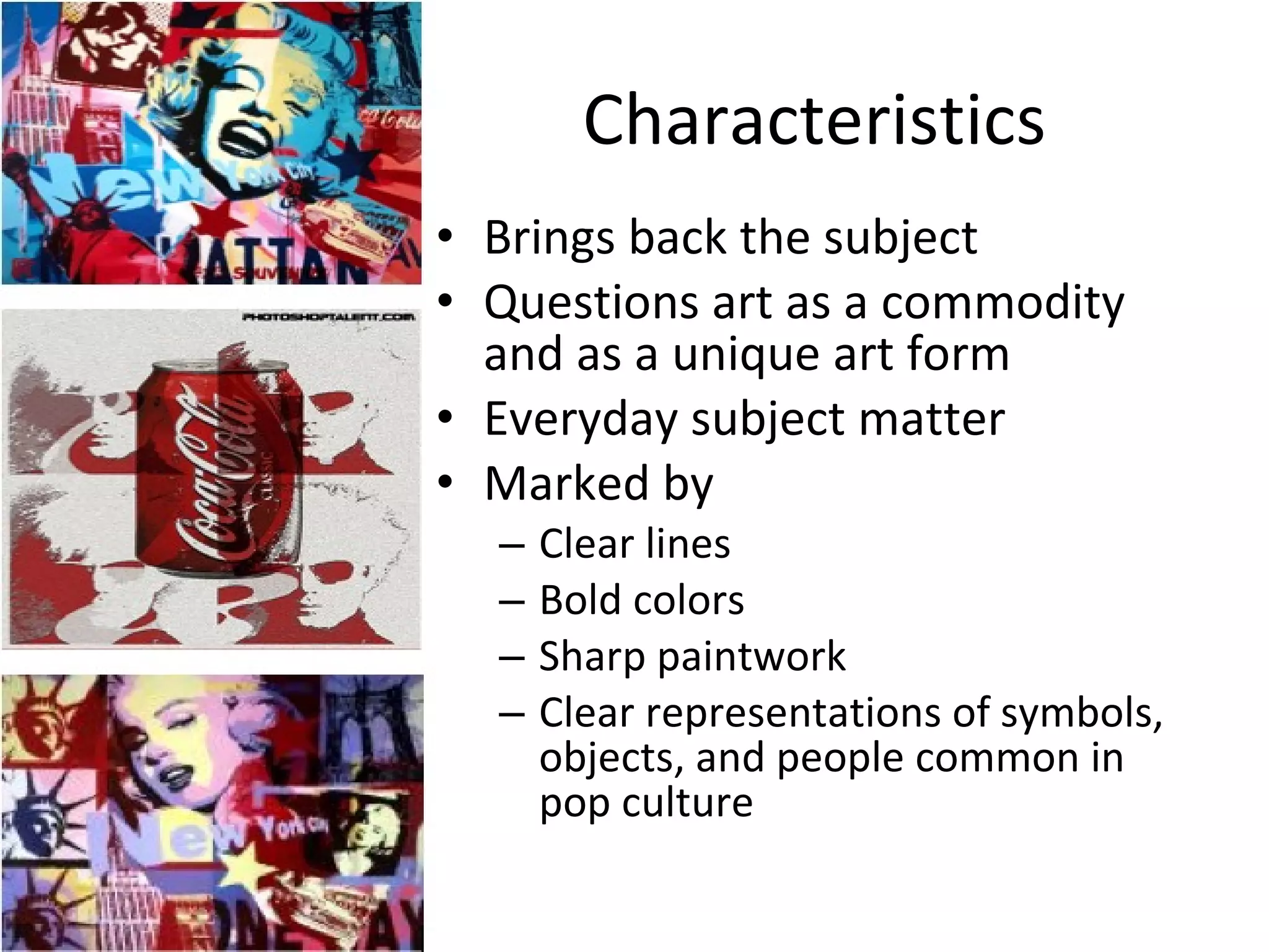 Characteristics Brings back the subject Questions art as a commodity and as a unique art form Everyday subject matter Marked by Clear lines Bold colors Sharp paintwork Clear representations of symbols, objects, and people common in pop culture 