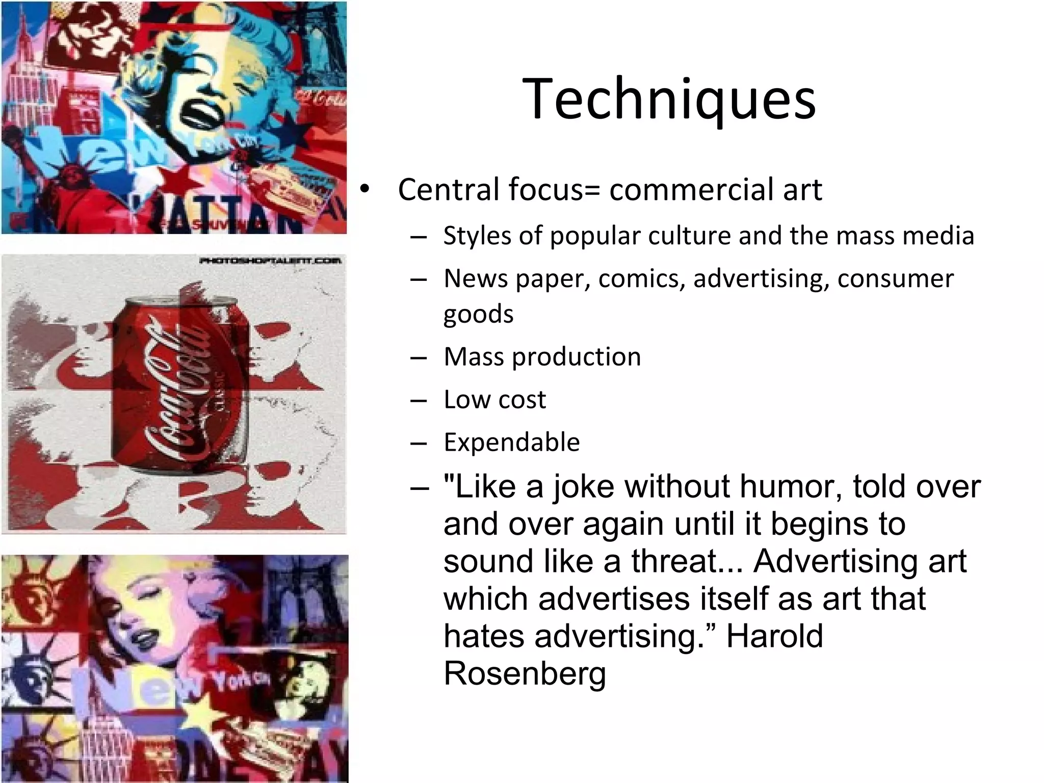 Techniques Central focus= commercial art Styles of popular culture and the mass media News paper, comics, advertising, consumer goods Mass production Low cost Expendable "Like a joke without humor, told over and over again until it begins to sound like a threat... Advertising art which advertises itself as art that hates advertising.” Harold Rosenberg 