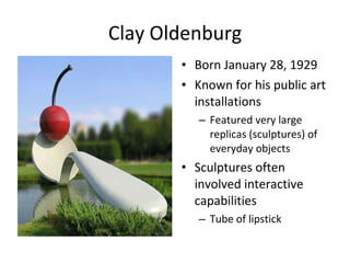 Clay Oldenburg Born January 28, 1929 Known for his public art installations Featured very large replicas (sculptures) of everyday objects Sculptures often involved interactive capabilities Tube of lipstick 