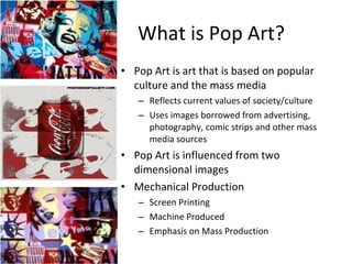 What is Pop Art? Pop Art is art that is based on popular culture and the mass media Reflects current values of society/culture Uses images borrowed from advertising, photography, comic strips and other mass media sources Pop Art is influenced from two dimensional images Mechanical Production Screen Printing Machine Produced Emphasis on Mass Production 