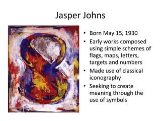 Jasper Johns Born May 15, 1930 Early works composed using simple schemes of flags, maps, letters, targets and numbers Made use of classical iconography Seeking to create meaning through the use of symbols 