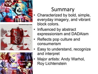 Summary Characterized by bold, simple, everyday imagery, and vibrant block colors. Influenced by abstract expressionism and DADAism Reflects pop culture and consumerism Easy to understand, recognize and interpret Major artists: Andy Warhol, Roy Lichtenstein 