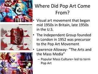 Where Did Pop Art Come From? Visual art movement that began mid 1950s in Britain, late 1950s in the U.S. The Independent Group founded in London in 1952 was precursor to the Pop Art Movement Lawrence Alloway- “The Arts and the Mass Media” Popular Mass Culture= led to term Pop Art 