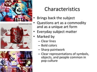 Characteristics Brings back the subject Questions art as a commodity and as a unique art form Everyday subject matter Marked by Clear lines Bold colors Sharp paintwork Clear representations of symbols, objects, and people common in pop culture 