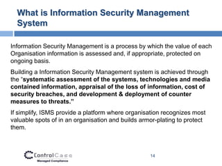 What is Information Security Management
  System

Information Security Management is a process by which the value of each
Organisation information is assessed and, if appropriate, protected on
ongoing basis.
Building a Information Security Management system is achieved through
the “systematic assessment of the systems, technologies and media
contained information, appraisal of the loss of information, cost of
security breaches, and development & deployment of counter
measures to threats.”
If simplify, ISMS provide a platform where organisation recognizes most
valuable spots of in an organisation and builds armor-plating to protect
them.



                                                   14
 