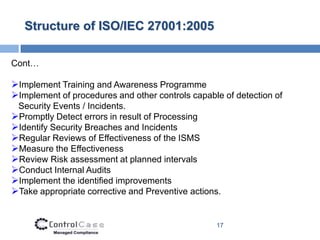 Structure of ISO/IEC 27001:2005

Cont…

Implement Training and Awareness Programme
Implement of procedures and other controls capable of detection of
 Security Events / Incidents.
Promptly Detect errors in result of Processing
Identify Security Breaches and Incidents
Regular Reviews of Effectiveness of the ISMS
Measure the Effectiveness
Review Risk assessment at planned intervals
Conduct Internal Audits
Implement the identified improvements
Take appropriate corrective and Preventive actions.


                                                  17
 