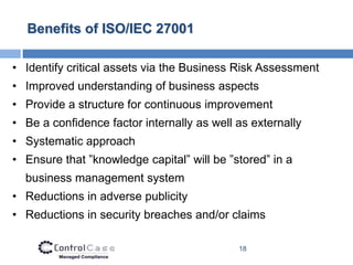 Benefits of ISO/IEC 27001

• Identify critical assets via the Business Risk Assessment
• Improved understanding of business aspects
• Provide a structure for continuous improvement
• Be a confidence factor internally as well as externally
• Systematic approach
• Ensure that ”knowledge capital” will be ”stored” in a
  business management system
• Reductions in adverse publicity
• Reductions in security breaches and/or claims

                                            18
 