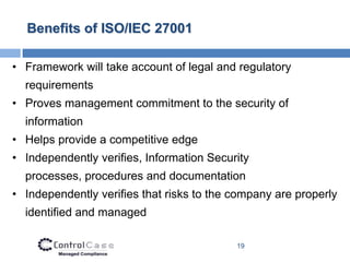 Benefits of ISO/IEC 27001

• Framework will take account of legal and regulatory
  requirements
• Proves management commitment to the security of
  information
• Helps provide a competitive edge
• Independently verifies, Information Security
  processes, procedures and documentation
• Independently verifies that risks to the company are properly
  identified and managed

                                           19
 