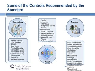 Some of the Controls Recommended by the
Standard

                         - Training
     Technology          - Awareness                     Process
                         - HR Policies
                         - Background Checks
                         - Roles /
                         responsibilities
                         - Mobile Computing
                         - Social Engineering
                         - Social Networking
                         - Acceptable Use
                         - Policies
 - System Security       - Performance Mgt
 - UTM. Firewalls                                  - Risk Management
 - IDS/IPS                                         - Asset Management
 - Data Center                                     - Data Classification
 - Physical Security                               - Info Rights Mgt
 - Vulnerability Assmt                             - Data Leak
 - Penetration Testing                             Prevention
 -Application Security                             - Access
 - Secure SDLC                                     Management
 - SIM/SIEM                                        - Change
 - Managed Services                                Management
                               People              - Patch Management
                                                   - Configuration Mgmt
                                                   - Incident Response
                                                20 -Incident
                                                   Management
 