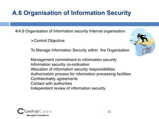 A.6 Organisation of Information Security

A.6 Organisation of Information security Internal organisation

         Control Objective:

         To Manage Information Security within the Organisation.

         Management commitment to information security
         Information security co-ordination
         Allocation of information security responsibilities
         Authorization process for information processing facilities
         Confidentiality agreements
         Contact with authorities
         Independent review of information security




                                                      23
 
