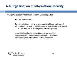 A.6 Organisation of Information Security

Organisation of Information security External parties

         Control Objective:

         To maintain the security of organizational information and
         information processing facilities that are accessed processed,
         communicated to, or managed by external parties

         Identification of risks related to external parties
         Addressing security when dealing with customers
         Addressing security in third party agreements




                                                      24
 