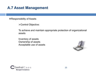 A.7 Asset Management

Responsibility of Assets

        Control Objective:

        To achieve and maintain appropriate protection of organizational
        assets

        Inventory of assets
        Ownership of assets
        Acceptable use of assets




                                                   25
 