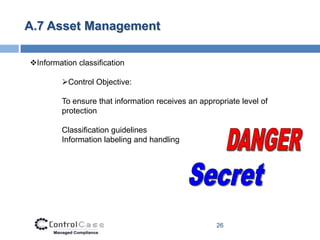 A.7 Asset Management

Information classification

         Control Objective:

         To ensure that information receives an appropriate level of
         protection

         Classification guidelines
         Information labeling and handling




                                                     26
 
