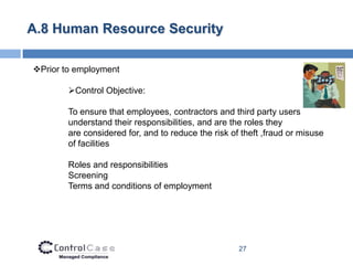 A.8 Human Resource Security

Prior to employment

        Control Objective:

        To ensure that employees, contractors and third party users
        understand their responsibilities, and are the roles they
        are considered for, and to reduce the risk of theft ,fraud or misuse
        of facilities

        Roles and responsibilities
        Screening
        Terms and conditions of employment




                                                     27
 