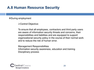 A.8 Human Resource Security

During employment

       Control Objective:

       To ensure that all employees, contractors and third party users
       are aware of information security threats and concerns, their
       responsibilities and liabilities and are equipped to support
       organizational security policy in the course of their normal work
       and to reduce the risk of human error.

       Management Responsibilities
       Information security awareness, education and training
       Disciplinary process




                                                    28
 