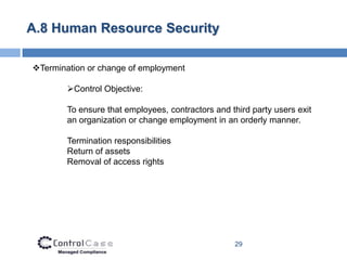 A.8 Human Resource Security

Termination or change of employment

        Control Objective:

        To ensure that employees, contractors and third party users exit
        an organization or change employment in an orderly manner.

        Termination responsibilities
        Return of assets
        Removal of access rights




                                                   29
 