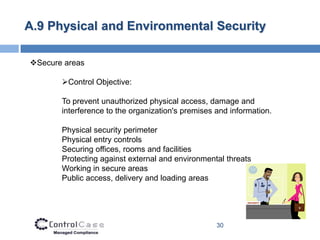 A.9 Physical and Environmental Security

Secure areas

       Control Objective:

       To prevent unauthorized physical access, damage and
       interference to the organization's premises and information.

       Physical security perimeter
       Physical entry controls
       Securing offices, rooms and facilities
       Protecting against external and environmental threats
       Working in secure areas
       Public access, delivery and loading areas




                                                   30
 