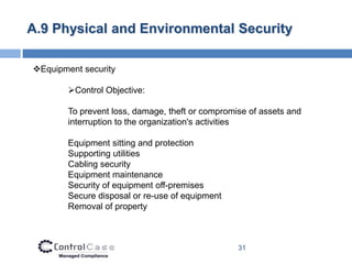 A.9 Physical and Environmental Security

Equipment security

        Control Objective:

        To prevent loss, damage, theft or compromise of assets and
        interruption to the organization's activities

        Equipment sitting and protection
        Supporting utilities
        Cabling security
        Equipment maintenance
        Security of equipment off-premises
        Secure disposal or re-use of equipment
        Removal of property



                                                  31
 