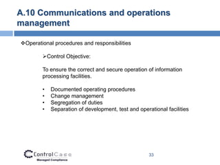 A.10 Communications and operations
management

Operational procedures and responsibilities

        Control Objective:

        To ensure the correct and secure operation of information
        processing facilities.

        •   Documented operating procedures
        •   Change management
        •   Segregation of duties
        •   Separation of development, test and operational facilities




                                                     33
 
