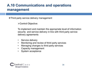 A.10 Communications and operations
management

Third party service delivery management

        Control Objective:

        To implement and maintain the appropriate level of information
        security and service delivery in line with third party service
        delivery agreements

        •   Service delivery
        •   Monitoring and review of third party services
        •   Managing changes to third party services
        •   Capacity management
        •   System acceptance




                                                     34
 