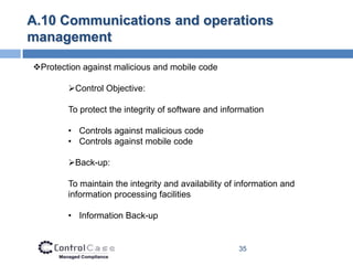 A.10 Communications and operations
management

Protection against malicious and mobile code

        Control Objective:

        To protect the integrity of software and information

        • Controls against malicious code
        • Controls against mobile code

        Back-up:

        To maintain the integrity and availability of information and
        information processing facilities

        • Information Back-up


                                                     35
 