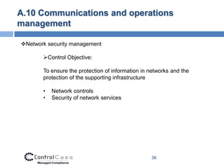 A.10 Communications and operations
management

Network security management

       Control Objective:

       To ensure the protection of information in networks and the
       protection of the supporting infrastructure

       •   Network controls
       •   Security of network services




                                                  36
 