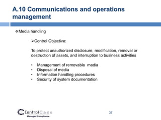 A.10 Communications and operations
management

Media handling

       Control Objective:

       To protect unauthorized disclosure, modification, removal or
       destruction of assets, and interruption to business activities

       •   Management of removable media
       •   Disposal of media
       •   Information handling procedures
       •   Security of system documentation




                                                    37
 