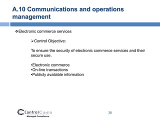 A.10 Communications and operations
management

Electronic commerce services

        Control Objective:

        To ensure the security of electronic commerce services and their
        secure use.

        •Electronic commerce
        •On-line transactions
        •Publicly available information




                                                   38
 