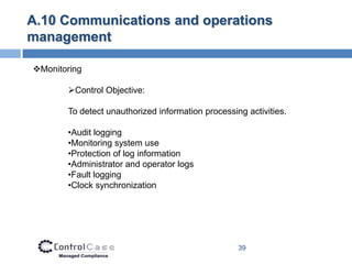 A.10 Communications and operations
management

Monitoring

       Control Objective:

       To detect unauthorized information processing activities.

       •Audit logging
       •Monitoring system use
       •Protection of log information
       •Administrator and operator logs
       •Fault logging
       •Clock synchronization




                                                   39
 