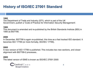 History of ISO/IEC 27001 Standard


1992
The Department of Trade and Industry (DTI), which is part of the UK
Government, publish a 'Code of Practice for Information Security Management'.

1995
This document is amended and re-published by the British Standards Institute (BSI) in
1995 as BS7799.

2000
In December, BS7799 is again re-published, this time as a fast tracked ISO standard. It
becomes ISO 17799 (or more formally, ISO/IEC 17799).

2005
A new version of ISO 17799 is published. This includes two new sections, and closer
alignment with BS7799-2 processes..

2005
The latest version of ISMS is known as ISO/IEC 27001:2005

                                                                 4
 