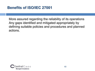 Benefits of ISO/IEC 27001


More assured regarding the reliability of its operations
Any gaps identified and mitigated appropriately by
defining suitable policies and procedures and planned
actions.




                                         40
 