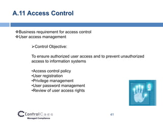A.11 Access Control

Business requirement for access control
User access management

        Control Objective:

        To ensure authorized user access and to prevent unauthorized
        access to information systems

        •Access control policy
        •User registration
        •Privilege management
        •User password management
        •Review of user access rights




                                                 41
 