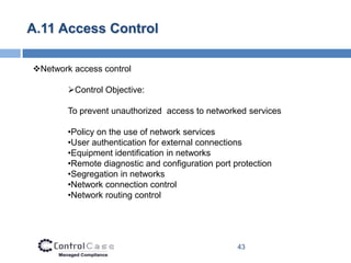 A.11 Access Control

Network access control

        Control Objective:

        To prevent unauthorized access to networked services

        •Policy on the use of network services
        •User authentication for external connections
        •Equipment identification in networks
        •Remote diagnostic and configuration port protection
        •Segregation in networks
        •Network connection control
        •Network routing control




                                                   43
 