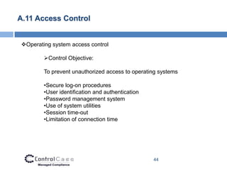 A.11 Access Control


Operating system access control

        Control Objective:

        To prevent unauthorized access to operating systems

        •Secure log-on procedures
        •User identification and authentication
        •Password management system
        •Use of system utilities
        •Session time-out
        •Limitation of connection time




                                                  44
 