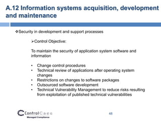 A.12 Information systems acquisition, development
and maintenance

   Security in development and support processes

           Control Objective:

           To maintain the security of application system software and
           information

           •   Change control procedures
           •   Technical review of applications after operating system
               changes
           •   Restrictions on changes to software packages
           •   Outsourced software development
           •   Technical Vulnerability Management to reduce risks resulting
               from exploitation of published technical vulnerabilities



                                                      48
 