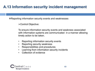 A.13 Information security incident management


  Reporting information security events and weaknesses

          Control Objective:

          To ensure information security events and weakness associated
          with information systems are communicated in a manner allowing
          timely action to be taken.

          •   Reporting information security events
          •   Reporting security weakness
          •   Responsibilities and procedures
          •   Learning from information security incidents
          •   Collection of evidence




                                                      49
 