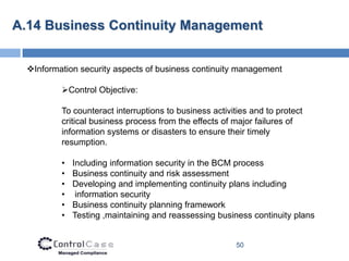 A.14 Business Continuity Management


  Information security aspects of business continuity management

          Control Objective:

          To counteract interruptions to business activities and to protect
          critical business process from the effects of major failures of
          information systems or disasters to ensure their timely
          resumption.

          •   Including information security in the BCM process
          •   Business continuity and risk assessment
          •   Developing and implementing continuity plans including
          •    information security
          •   Business continuity planning framework
          •   Testing ,maintaining and reassessing business continuity plans


                                                         50
 