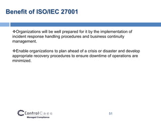Benefit of ISO/IEC 27001


  Organizations will be well prepared for it by the implementation of
  incident response handling procedures and business continuity
  management.

  Enable organizations to plan ahead of a crisis or disaster and develop
  appropriate recovery procedures to ensure downtime of operations are
  minimized.




                                                        51
 
