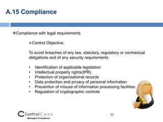A.15 Compliance


 Compliance with legal requirements

         Control Objective:

         To avoid breaches of any law, statutory, regulatory or contractual
         obligations and of any security requirements

         •   Identification of applicable legislation
         •   Intellectual property rights(IPR)
         •   Protection of organizational records
         •   Data protection and privacy of personal information
         •   Prevention of misuse of information processing facilities
         •   Regulation of cryptographic controls




                                                       52
 