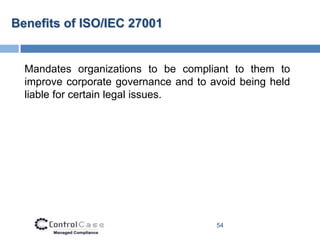 Benefits of ISO/IEC 27001


  Mandates organizations to be compliant to them to
  improve corporate governance and to avoid being held
  liable for certain legal issues.




                                       54
 