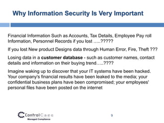 Why Information Security Is Very Important


Financial Information Such as Accounts, Tax Details, Employee Pay roll
Information, Personnel Records if you lost …..?????
If you lost New product Designs data through Human Error, Fire, Theft ???
Losing data in a customer database - such as customer names, contact
details and information on their buying trend…..????
Imagine waking up to discover that your IT systems have been hacked.
Your company's financial results have been leaked to the media; your
confidential business plans have been compromised; your employees'
personal files have been posted on the internet




                                                  9
 