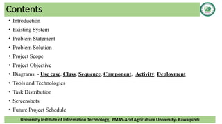 Contents
• Introduction
• Existing System
• Problem Statement
• Problem Solution
• Project Scope
• Project Objective
• Diagrams - Use case, Class, Sequence, Component, Activity, Deployment
• Tools and Technologies
• Task Distribution
• Screenshots
• Future Project Schedule
University Institute of Information Technology, PMAS-Arid Agriculture University- Rawalpindi
 