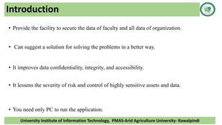 Introduction
• Provide the facility to secure the data of faculty and all data of organization.
• Can suggest a solution for solving the problems in a better way.
• It improves data confidentiality, integrity, and accessibility.
• It lessens the severity of risk and control of highly sensitive assets and data.
• You need only PC to run the application.
University Institute of Information Technology, PMAS-Arid Agriculture University- Rawalpindi
 