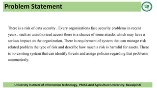Problem Statement
There is a risk of data security . Every organizations face security problems in recent
years , such as unauthorized access there is a chance of some attacks which may have a
serious impact on the organization. There is requirement of system that can manage risk
related problem the type of risk and describe how much a risk is harmful for assets. There
is no existing system that can identify threats and assign policies regarding that problems
automaticaly.
University Institute of Information Technology, PMAS-Arid Agriculture University- Rawalpindi
 