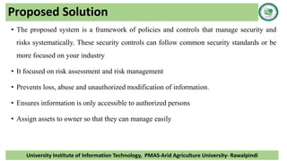 Proposed Solution
• The proposed system is a framework of policies and controls that manage security and
risks systematically. These security controls can follow common security standards or be
more focused on your industry
• It focused on risk assessment and risk management
• Prevents loss, abuse and unauthorized modification of information.
• Ensures information is only accessible to authorized persons
• Assign assets to owner so that they can manage easily
University Institute of Information Technology, PMAS-Arid Agriculture University- Rawalpindi
 