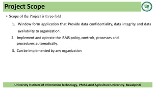 Project Scope
• Scope of the Project is three-fold
1. Window form application that Provide data confidentiality, data integrity and data
availability to organization.
2. Implement and operate the ISMS policy, controls, processes and
procedures automatically.
3. Can be implemented by any organization
University Institute of Information Technology, PMAS-Arid Agriculture University- Rawalpindi
 