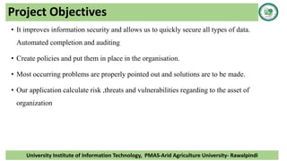 Project Objectives
• It improves information security and allows us to quickly secure all types of data.
Automated completion and auditing
• Create policies and put them in place in the organisation.
• Most occurring problems are properly pointed out and solutions are to be made.
• Our application calculate risk ,threats and vulnerabilities regarding to the asset of
organization
University Institute of Information Technology, PMAS-Arid Agriculture University- Rawalpindi
 