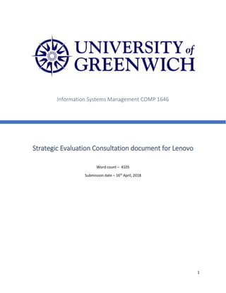 1
Strategic Evaluation Consultation document for Lenovo
Word count – 4105
Submission date – 16th
April, 2018
Information Systems Management COMP 1646
 