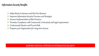 InformationSecurity Benefits
 Helps Retain Customers and Win New Business
 Improves Information Security Processes and Strategies
 Ensures Implementation of Best Practices
 Promotes Compliance with Commercial, Contractual and Legal requirements
 Continuously Monitor and Prevent Risk
 Prepares your Organization for Long-term Success
BUSINESS SURVIVAL DEPENDSON INFORMATIONSECURITY
 