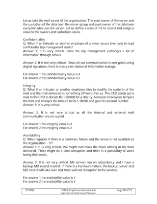 Let us take the mail server of the organization. The asset owner of the server and
the custodian of the data been the server group and asset owner of the data been
everyone who uses the server. Let us define a scale of 1-5 to record and assign a
value to the owners and custodians views.

Confidentiality
Q. What if an intruder or another employee of a lower access level gets to read
confidential top management mails?
Answer 1: It is very critical. Since the top management exchanges a lot of
information through emails.

Answer 2: It is not very critical. Since all our communication is encrypted using
digital signatures, there is a very rare chance of information leakage.

For answer 1 the confidentiality value is 4
For answer 2 the confidentiality value is 2

Integrity
Q. What if an intruder or another employee tries to modify the contents of the
mail and the mail delivered is something different. For ex: The CEO sends out a
mail to the CFO to donate Rs.1, 00,000 for a charity. Someone in between tampers
the mail and changes the amount to Rs.7, 00,000 and give his account number.
Answer 1: It is very critical.

Answer 2: It is not very critical as all the internal and external mail
communication are encrypted

For answer 1 the integrity value is 4
For answer 2 the integrity value is 2

Availability
Q. What happens if there is a hardware failure and the server is not available to
the organization…???
Answer 1: It is very critical. We might even have the mails coming in not been
delivered. There might be a data corruption and there is a possibility of users
losing their mails.

Answer 2: It is not very critical. My servers run on redundancy and I have a
backup MX record created. If there is a hardware failure, the backup server and
MX record will take over and there will not disruption to the services.

For answer 1 the availability value is 4
For answer 2 the availability value is 2

 7/1/2006                    ISMS Implementation Guide               Page 10 of 23
                            Copyright (c) Vinod Kumar Puthuseeri
 